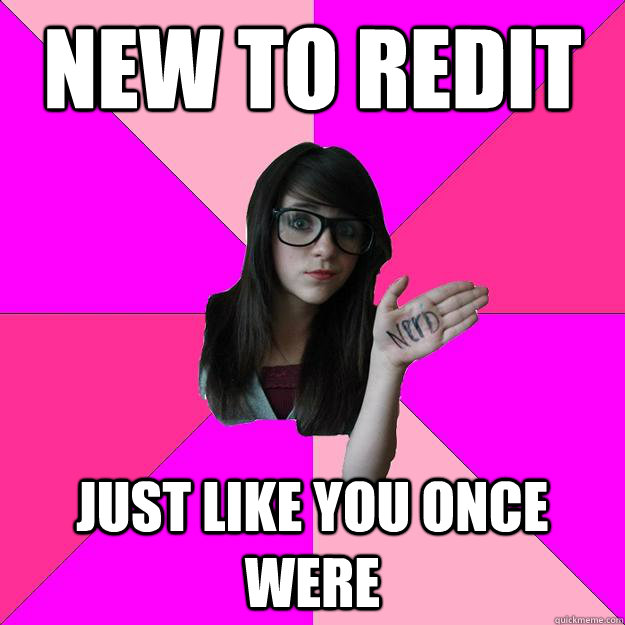 New to redit  Just like you once were   Idiot Nerd Girl