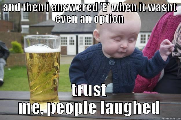 AND THEN I ANSWERED 'E' WHEN IT WASNT EVEN AN OPTION TRUST ME, PEOPLE LAUGHED drunk baby