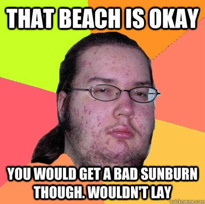 that beach is okay you would get a bad sunburn though. wouldn't lay - that beach is okay you would get a bad sunburn though. wouldn't lay  Butthurt Dweller