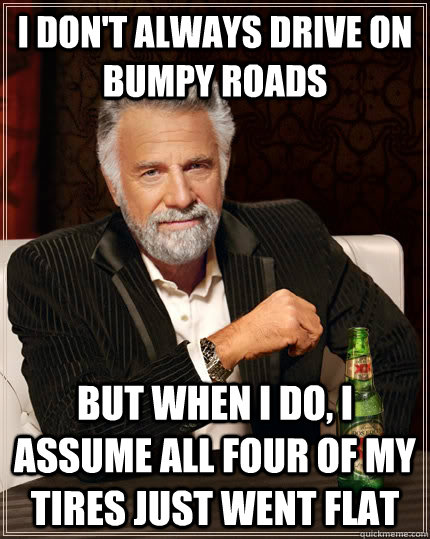 I don't always drive on bumpy roads but when I do, I assume all four of my tires just went flat  The Most Interesting Man In The World
