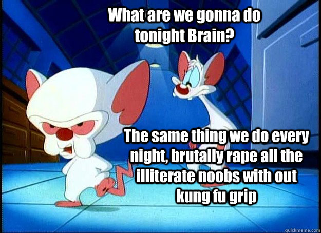 What are we gonna do tonight Brain? The same thing we do every night, brutally rape all the illiterate noobs with out kung fu grip - What are we gonna do tonight Brain? The same thing we do every night, brutally rape all the illiterate noobs with out kung fu grip  Pinky and the Brain