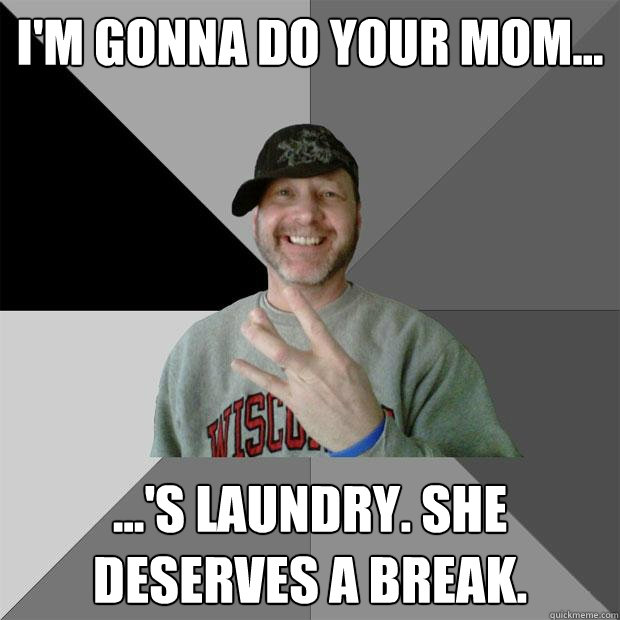 I'm gonna do your mom... ...'s laundry. she deserves a break. - I'm gonna do your mom... ...'s laundry. she deserves a break.  Hood Dad