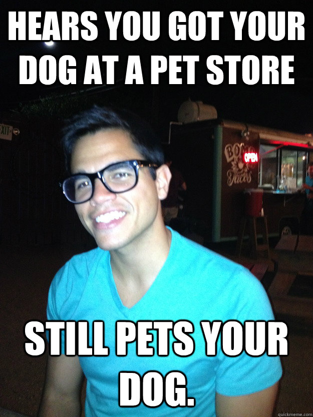 Hears you got your dog at a pet store Still pets your dog.  Good Guy Hipster