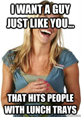 I want a guy just like you... That hits people with lunch trays  Friend Zone Fiona
