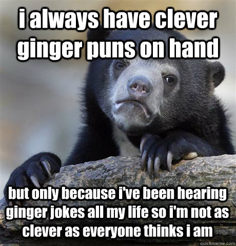 i always have clever ginger puns on hand but only because i've been hearing ginger jokes all my life so i'm not as clever as everyone thinks i am  Confession Bear