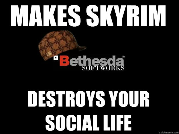makes skyrim destroys your social life  Scumbag Bethesda