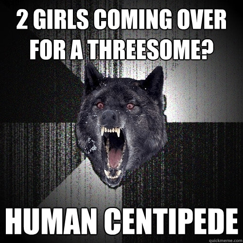 2 girls coming over for a threesome? human centipede  Insanity Wolf