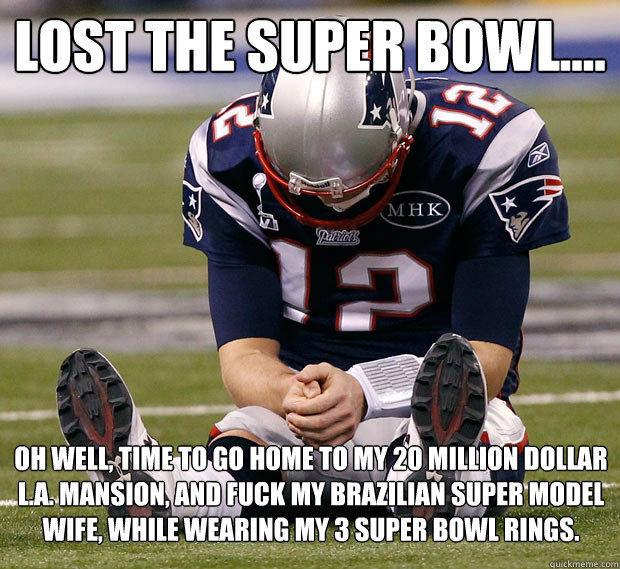 Lost the Super Bowl.... Oh well, time to go home to my 20 million dollar L.A. Mansion, and fuck my Brazilian super model wife, while wearing my 3 Super Bowl rings.  Sad Tom Brady Is Sad