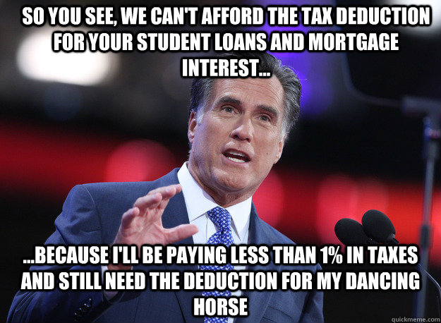 So you see, we can't afford the tax deduction for your student loans and mortgage interest... ...because I'll be paying less than 1% in taxes and still need the deduction for my dancing horse - So you see, we can't afford the tax deduction for your student loans and mortgage interest... ...because I'll be paying less than 1% in taxes and still need the deduction for my dancing horse  Relatable Mitt Romney