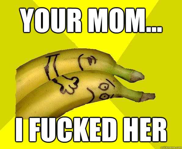 your mom... i fucked her  Sexual Deviant Banana
