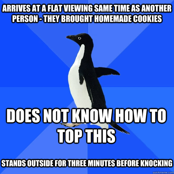 Arrives at a flat viewing same time as another person - they brought homemade cookies Does not know how to top this  stands outside for three minutes before knocking   Socially Awkward Penguin