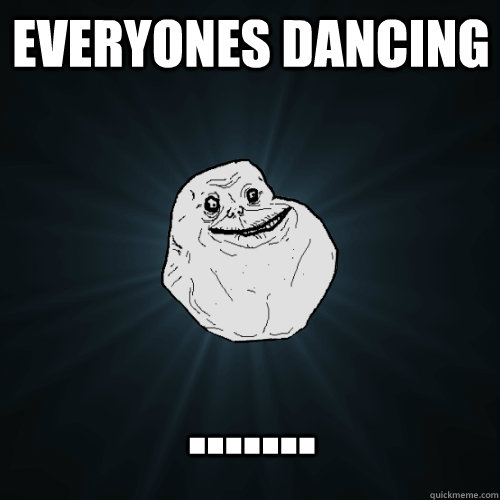 everyones dancing .......  Forever Alone