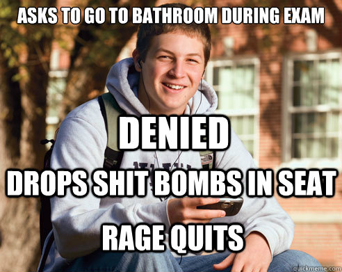 ASKS TO GO TO BATHROOM DURING EXAM DENIED DROPS SHIT BOMBS IN SEAT RAGE QUITS  College Freshman