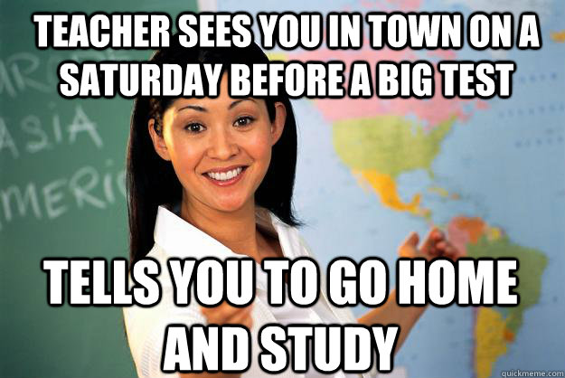 teacher sees you in town on a Saturday before a big test tells you to go home and study  Unhelpful High School Teacher