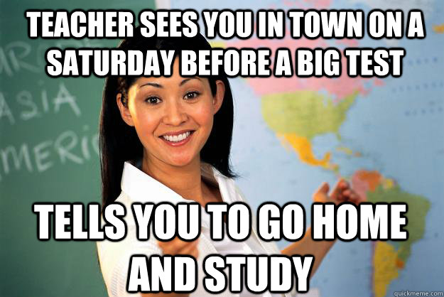 teacher sees you in town on a Saturday before a big test tells you to go home and study - teacher sees you in town on a Saturday before a big test tells you to go home and study  Unhelpful High School Teacher