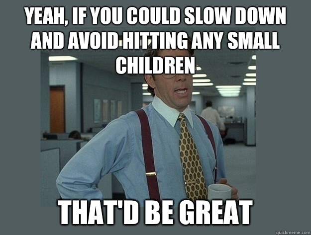 Yeah, if you could slow down and avoid hitting any small children  That'd be great - Yeah, if you could slow down and avoid hitting any small children  That'd be great  Office Space Lumbergh