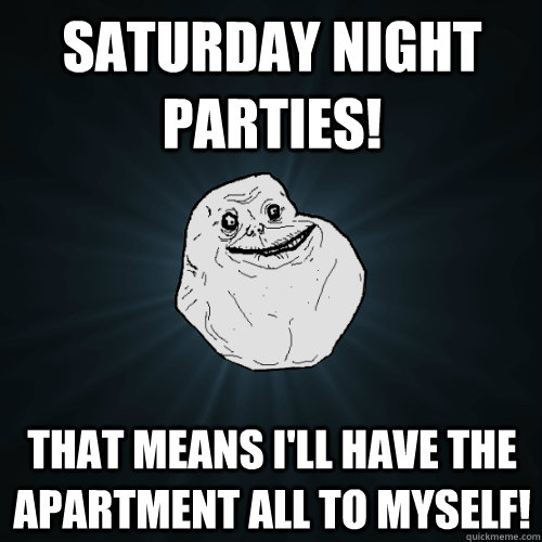 Saturday night parties! that means i'll have the apartment all to myself!  Forever Alone