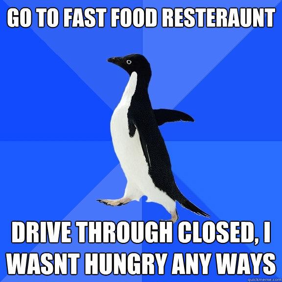 Go to fast food resteraunt Drive through closed, I wasnt hungry any ways  Socially Awkward Penguin