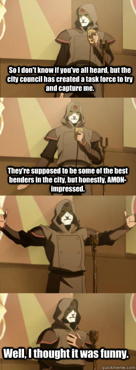 So I don't know if you've all heard, but the city council has created a task force to try and capture me. They're supposed to be some of the best benders in the city, but honestly, AMON-impressed. Well, I thought it was funny.  