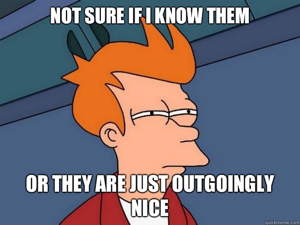Not sure if I know them Or they are just outgoingly nice  Futurama Fry