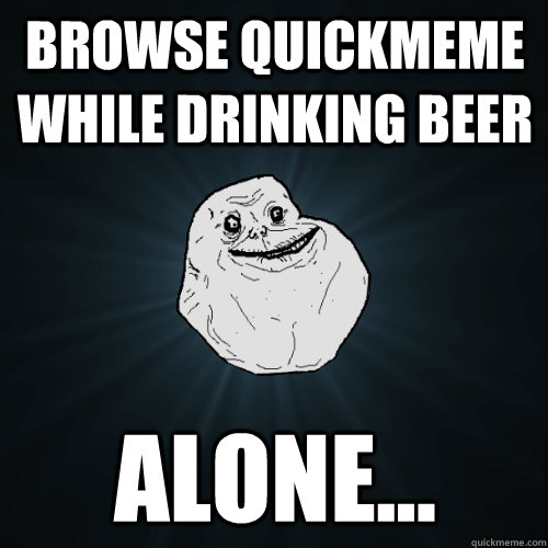 Browse quickmeme while drinking beer alone...  Forever Alone