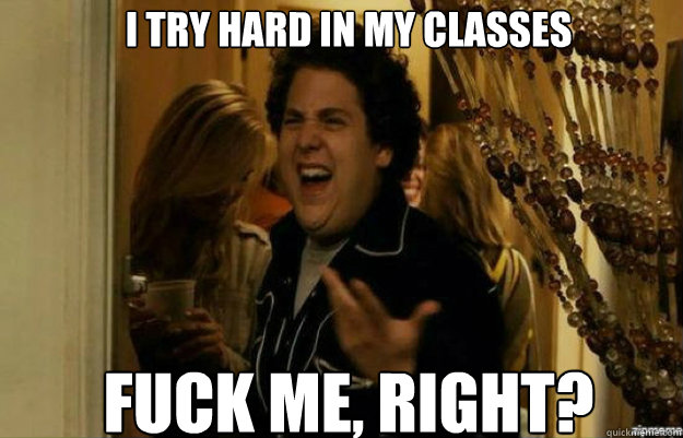 I Try Hard in my classes FUCK ME, RIGHT?  fuck me right