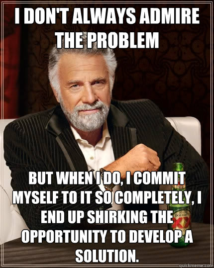 I don't always admire the problem But when I do, i commit myself to it so completely, I end up shirking the opportunity to develop a solution.  The Most Interesting Man In The World