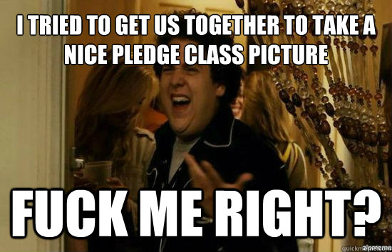 I tried to get us together to take a nice pledge class picture Fuck me right?  Jonah Hill - Fuck me right