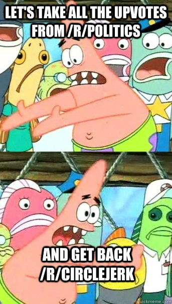 Let's take all the upvotes from /r/politics and get back /r/circlejerk  Push it somewhere else Patrick