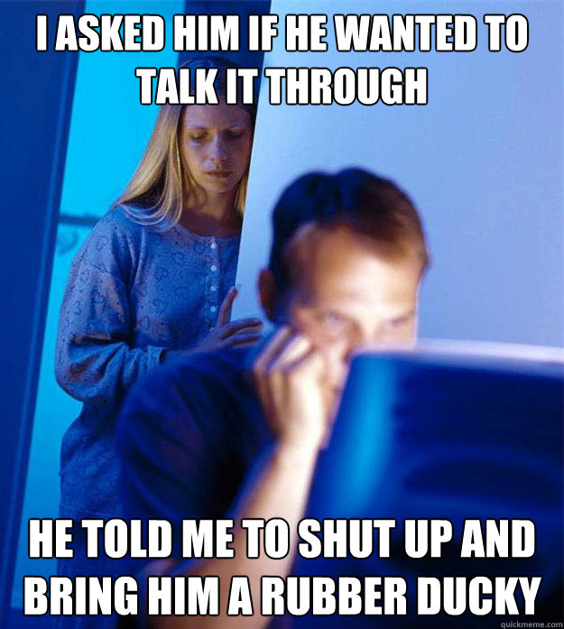 I asked him if he wanted to talk it through He told me to shut up and bring him a rubber ducky  RedditorsWife