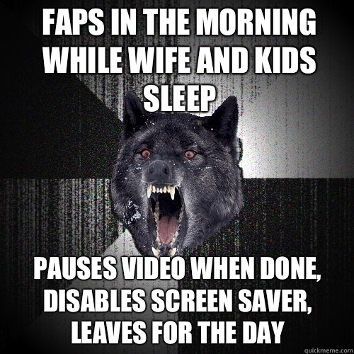 Faps in the morning while wife and kids sleep Pauses video when done, disables screen saver, leaves for the day  Insanity Wolf