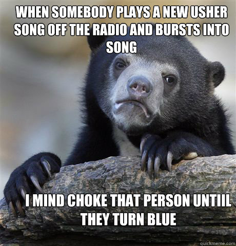 When somebody plays a new Usher song off the radio and bursts into song I mind choke that person untiil they turn blue  Confession Bear