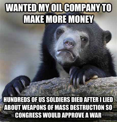 Wanted my oil company to make more money Hundreds of US Soldiers died after i Lied about Weapons of mass destruction so congress would approve a war  Confession Bear