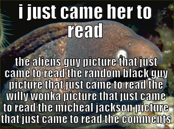 I JUST CAME HER TO READ THE ALIENS GUY PICTURE THAT JUST CAME TO READ THE RANDOM BLACK GUY PICTURE THAT JUST CAME TO READ THE WILLY WONKA PICTURE THAT JUST CAME TO READ THE MICHEAL JACKSON PICTURE THAT JUST CAME TO READ THE COMMENTS Bad Joke Eel