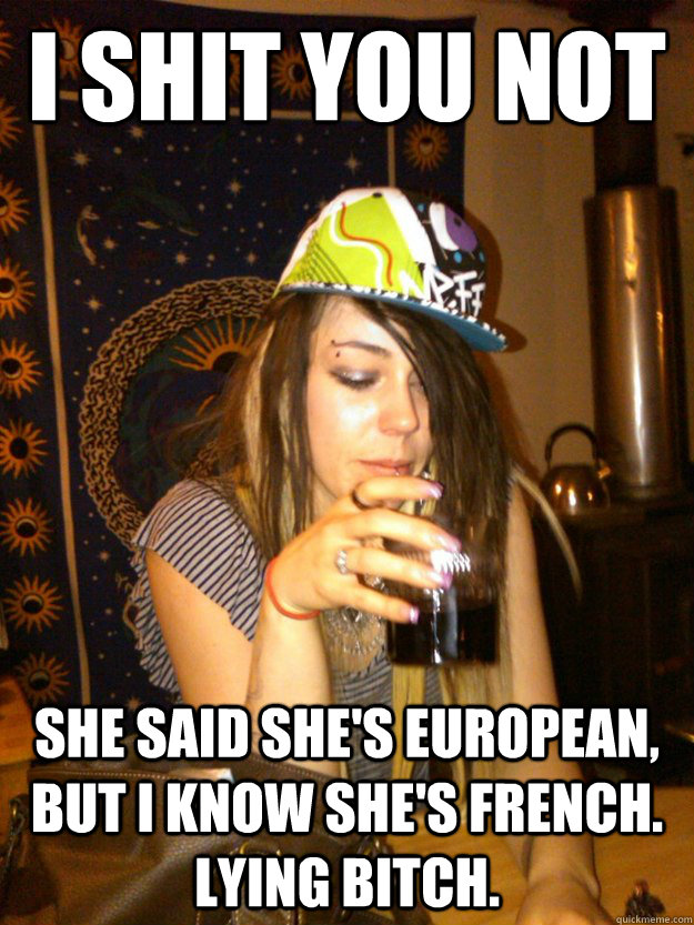 I shit you not She said she's European, but I know she's French. Lying bitch.  Dumb Girl Gossip