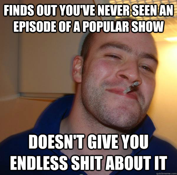 Finds out you've never seen an episode of a popular show Doesn't give you endless shit about it - Finds out you've never seen an episode of a popular show Doesn't give you endless shit about it  Misc