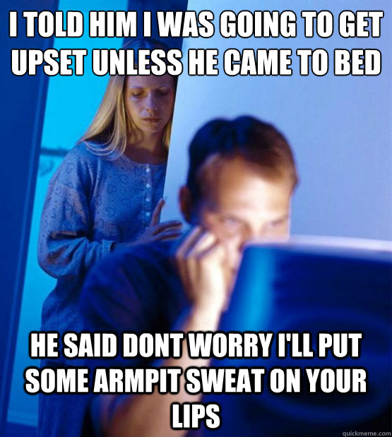 I told him I was going to get upset unless he came to bed he said dont worry i'll put some armpit sweat on your lips  Sexy redditor wife