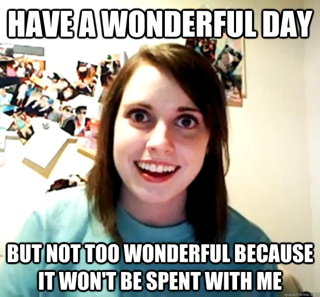 Have a wonderful day But not too wonderful because it won't be spent with me  Overly Attached Girlfriend