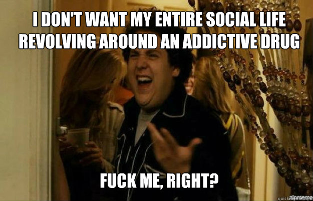 I don't want my entire social life revolving around an addictive Drug FUCK ME, RIGHT?  fuck me right