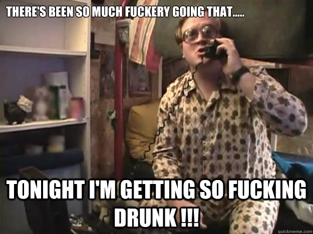 There's been so much fuckery going that..... Tonight I'm getting so fucking drunk !!! - There's been so much fuckery going that..... Tonight I'm getting so fucking drunk !!!  Trailer Park Boys - Bubbles - Samsquantch