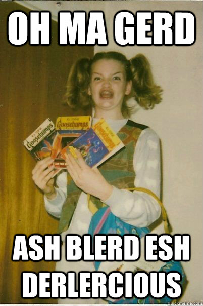 OH MA GERD ASH BLERD ESH DERLERCIOUS  BERKS