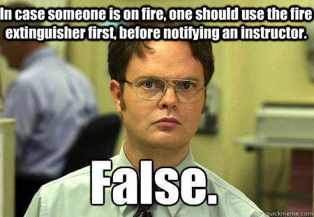 In case someone is on fire, one should use the fire extinguisher first, before notifying an instructor.   False.
 - In case someone is on fire, one should use the fire extinguisher first, before notifying an instructor.   False.
  Schrute