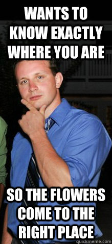 Wants to know exactly where you are so the flowers come to the right place  