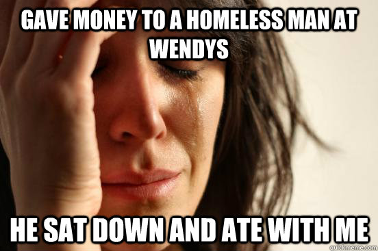 gave money to a homeless man at wendys he sat down and ate with me  First World Problems
