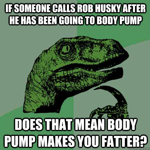 if someone calls rob husky after he has been going to body pump Does that mean body pump makes you fatter?  Philosoraptor