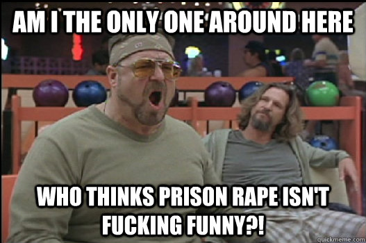 Am I the only one around here who thinks prison rape isn't fucking funny?! - Am I the only one around here who thinks prison rape isn't fucking funny?!  Angry Walter