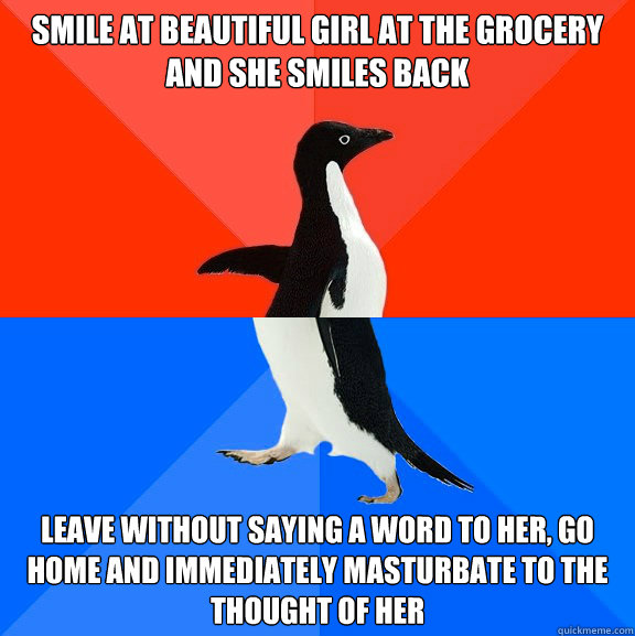 Smile at beautiful girl at the grocery and she smiles back leave without saying a word to her, go home and immediately masturbate to the thought of her - Smile at beautiful girl at the grocery and she smiles back leave without saying a word to her, go home and immediately masturbate to the thought of her  Socially Awesome Awkward Penguin