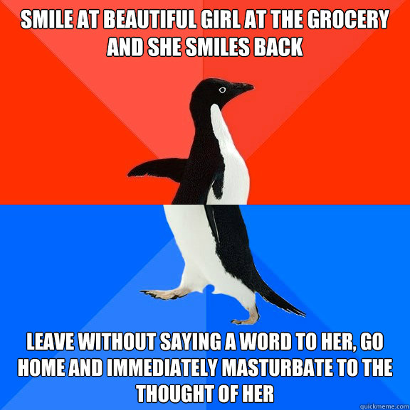 Smile at beautiful girl at the grocery and she smiles back leave without saying a word to her, go home and immediately masturbate to the thought of her  Socially Awesome Awkward Penguin