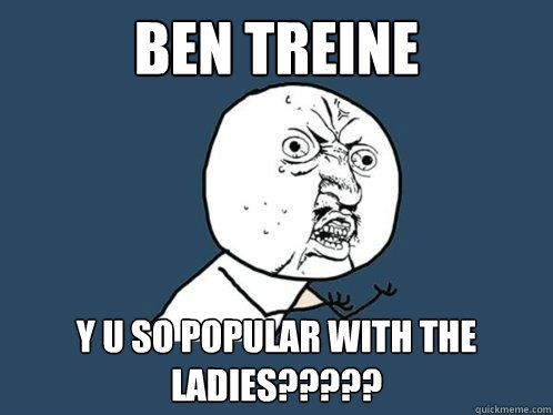 Ben Treine y u so popular with the ladies?????  Y U No