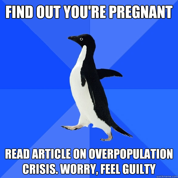 Find out you're pregnant Read article on overpopulation crisis. worry, feel guilty  Socially Awkward Penguin